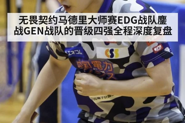 无畏契约马德里大师赛EDG战队鏖战GEN战队的晋级四强全程深度复盘